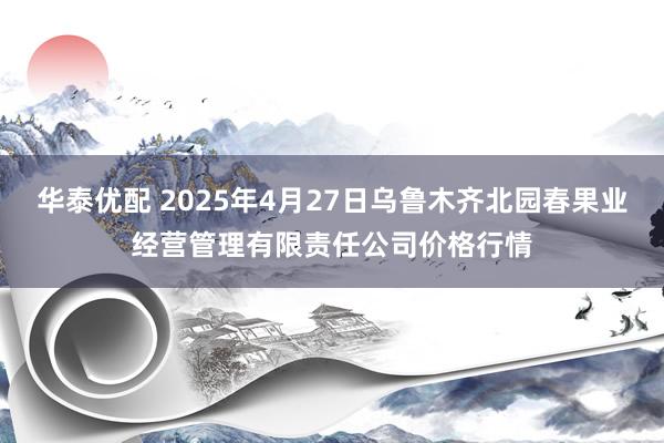 华泰优配 2025年4月27日乌鲁木齐北园春果业经营管理有限责任公司价格行情