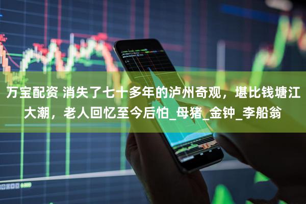 万宝配资 消失了七十多年的泸州奇观，堪比钱塘江大潮，老人回忆至今后怕_母猪_金钟_李船翁