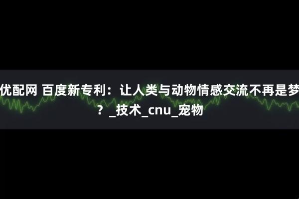 优配网 百度新专利：让人类与动物情感交流不再是梦？_技术_cnu_宠物