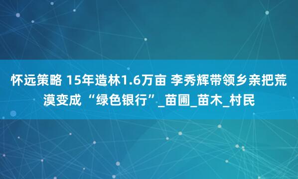 怀远策略 15年造林1.6万亩 李秀辉带领乡亲把荒漠变成 “绿色银行”_苗圃_苗木_村民