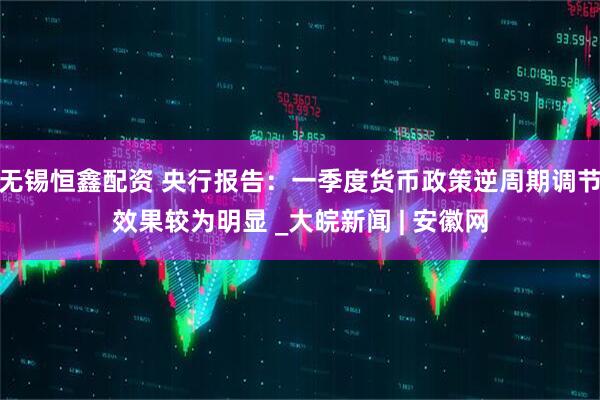 无锡恒鑫配资 央行报告：一季度货币政策逆周期调节效果较为明显 _大皖新闻 | 安徽网