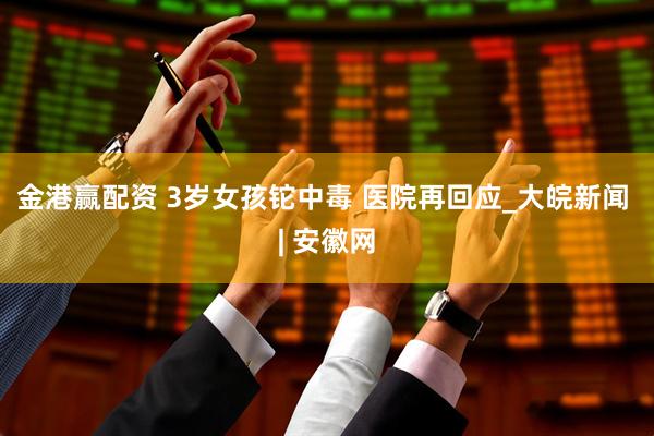 金港赢配资 3岁女孩铊中毒 医院再回应_大皖新闻 | 安徽网