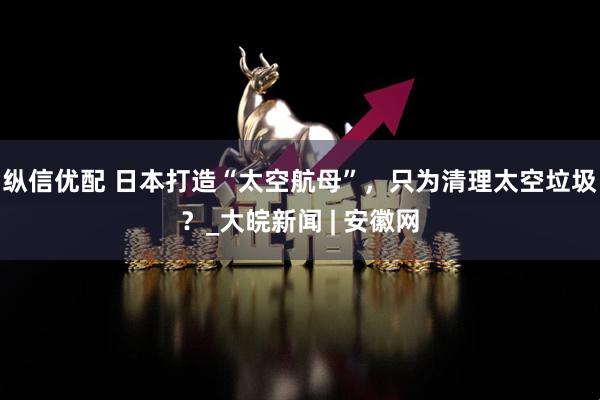 纵信优配 日本打造“太空航母”，只为清理太空垃圾？_大皖新闻 | 安徽网