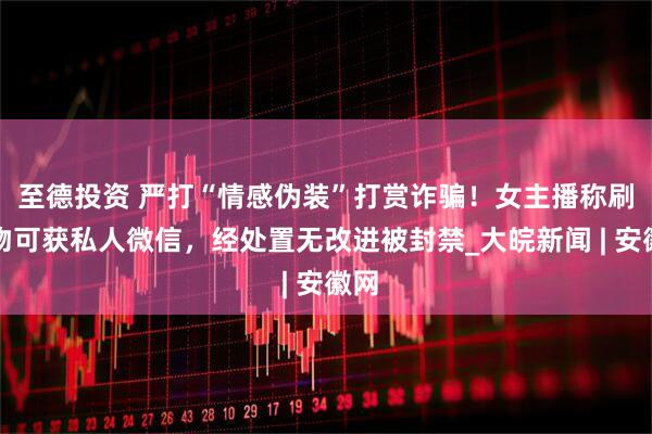 至德投资 严打“情感伪装”打赏诈骗！女主播称刷礼物可获私人微信，经处置无改进被封禁_大皖新闻 | 安徽网