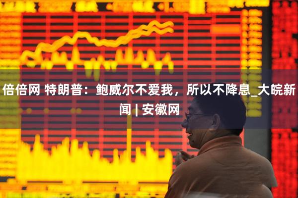 倍倍网 特朗普：鲍威尔不爱我，所以不降息_大皖新闻 | 安徽网