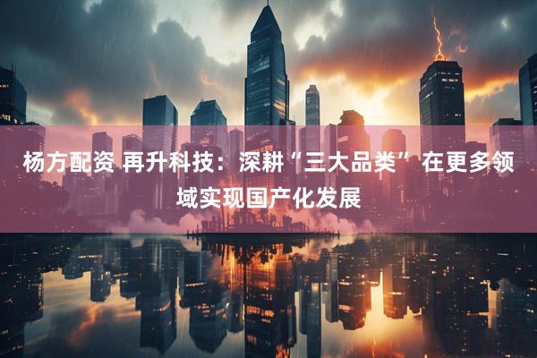 杨方配资 再升科技：深耕“三大品类” 在更多领域实现国产化发展