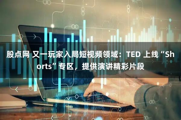 股点网 又一玩家入局短视频领域：TED 上线“Shorts”专区，提供演讲精彩片段