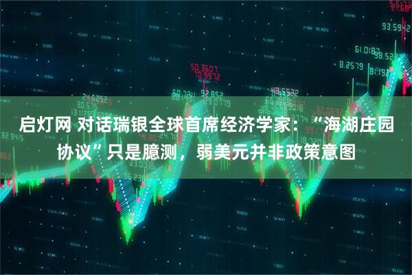 启灯网 对话瑞银全球首席经济学家：“海湖庄园协议”只是臆测，弱美元并非政策意图