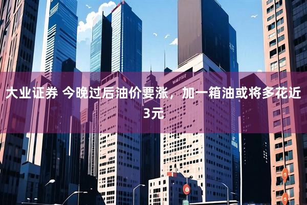 大业证券 今晚过后油价要涨，加一箱油或将多花近3元