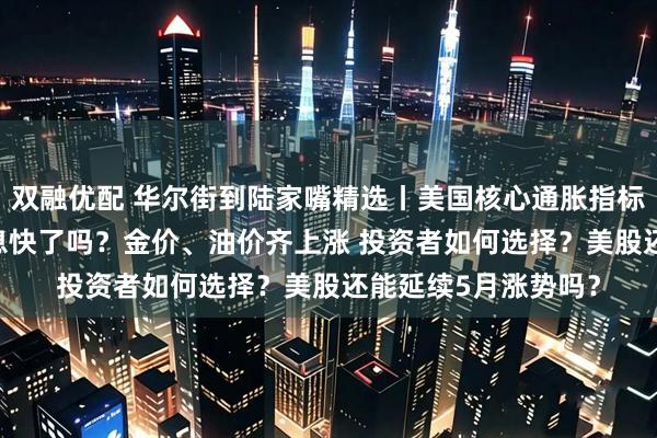双融优配 华尔街到陆家嘴精选丨美国核心通胀指标放缓至4年低位 降息快了吗？金价、油价齐上涨 投资者如何选择？美股还能延续5月涨势吗？