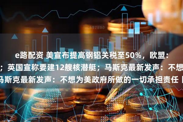 e路配资 美宣布提高钢铝关税至50%，欧盟：深表遗憾，将继续谈判；英国宣称要建12艘核潜艇；马斯克最新发声：不想为美政府所做的一切承担责任丨早报