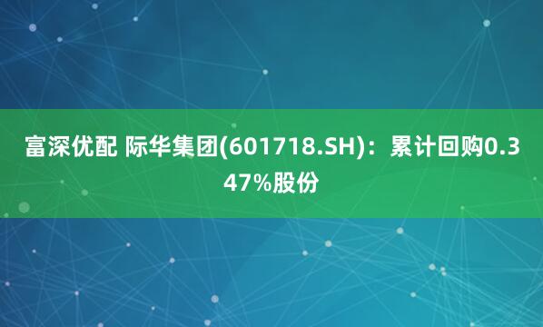 富深优配 际华集团(601718.SH)：累计回购0.347%股份