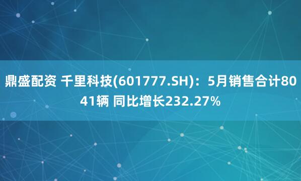 鼎盛配资 千里科技(601777.SH)：5月销售合计8041辆 同比增长232.27%