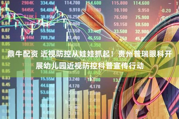鼎牛配资 近视防控从娃娃抓起！贵州普瑞眼科开展幼儿园近视防控科普宣传行动