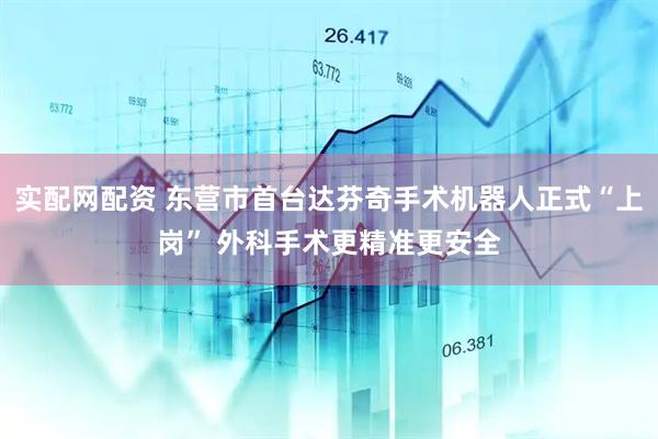 实配网配资 东营市首台达芬奇手术机器人正式“上岗” 外科手术更精准更安全