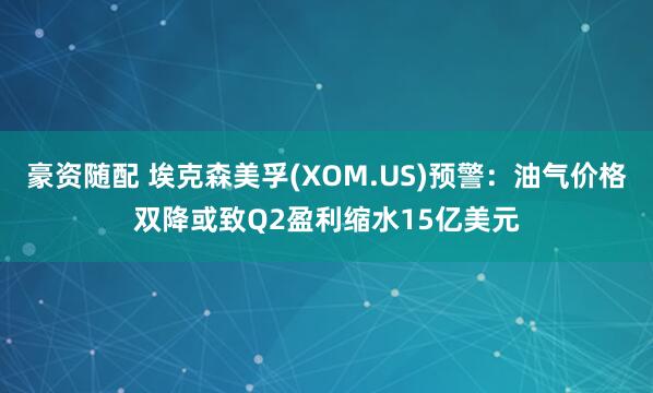 豪资随配 埃克森美孚(XOM.US)预警：油气价格双降或致Q2盈利缩水15亿美元