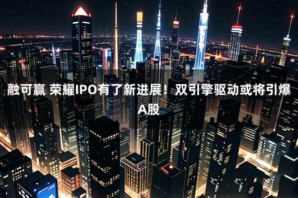 融可赢 荣耀IPO有了新进展！双引擎驱动或将引爆A股