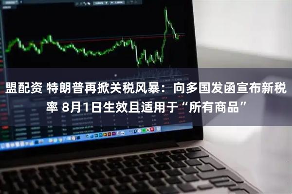 盟配资 特朗普再掀关税风暴：向多国发函宣布新税率 8月1日生效且适用于“所有商品”