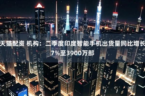 天猫配资 机构：二季度印度智能手机出货量同比增长7%至3900万部