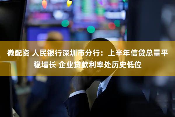 微配资 人民银行深圳市分行：上半年信贷总量平稳增长 企业贷款利率处历史低位