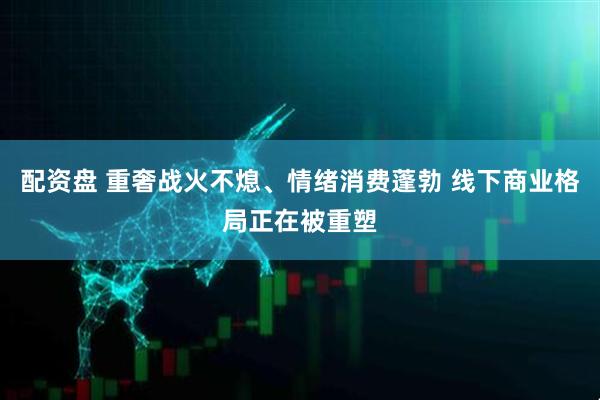 配资盘 重奢战火不熄、情绪消费蓬勃 线下商业格局正在被重塑