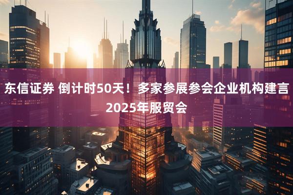 东信证券 倒计时50天！多家参展参会企业机构建言2025年服贸会