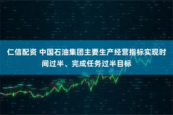 仁信配资 中国石油集团主要生产经营指标实现时间过半、完成任务过半目标