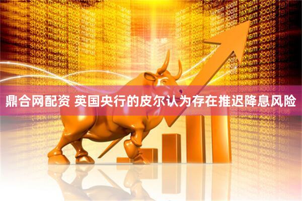 鼎合网配资 英国央行的皮尔认为存在推迟降息风险