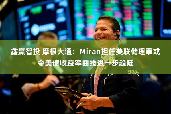 鑫赢智投 摩根大通：Miran担任美联储理事或令美债收益率曲线进一步趋陡