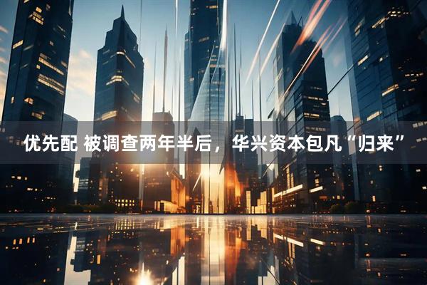 优先配 被调查两年半后，华兴资本包凡“归来”
