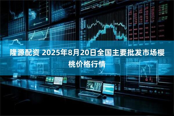 隆源配资 2025年8月20日全国主要批发市场樱桃价格行情