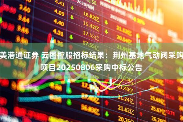美港通证券 云图控股招标结果：荆州基地气动阀采购项目20250806采购中标公告
