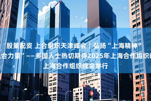 股巢配资 上合组织天津峰会｜弘扬“上海精神” 凝聚“上合力量”——多国人士热切期待2025年上海合作组织峰会举行