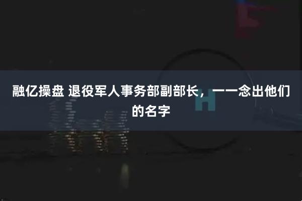 融亿操盘 退役军人事务部副部长，一一念出他们的名字