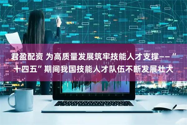 君盈配资 为高质量发展筑牢技能人才支撑——“十四五”期间我国技能人才队伍不断发展壮大