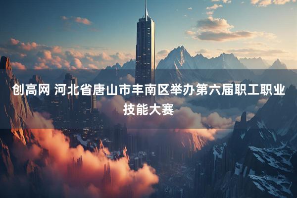 创高网 河北省唐山市丰南区举办第六届职工职业技能大赛