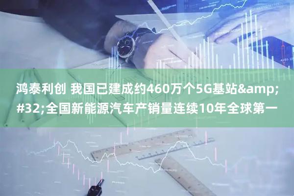 鸿泰利创 我国已建成约460万个5G基站&#32;全国新能源汽车产销量连续10年全球第一