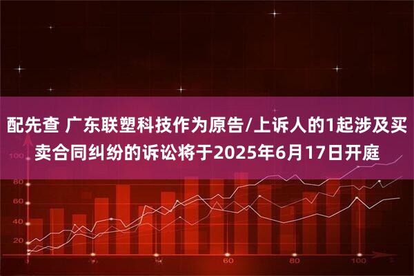 配先查 广东联塑科技作为原告/上诉人的1起涉及买卖合同纠纷的诉讼将于2025年6月17日开庭