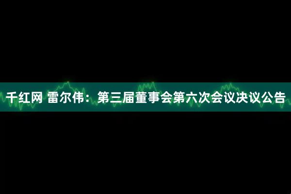 千红网 雷尔伟：第三届董事会第六次会议决议公告