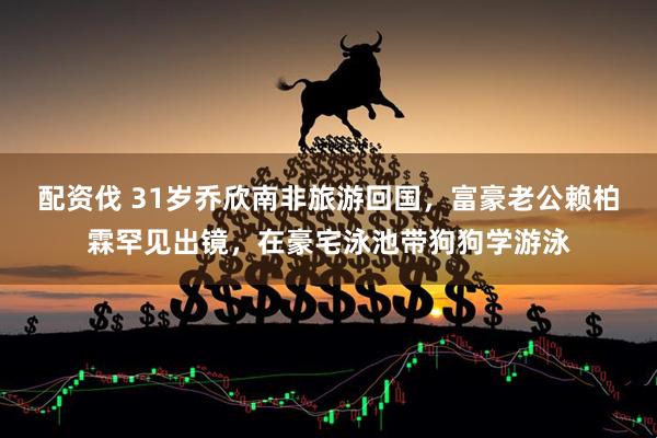 配资伐 31岁乔欣南非旅游回国，富豪老公赖柏霖罕见出镜，在豪宅泳池带狗狗学游泳