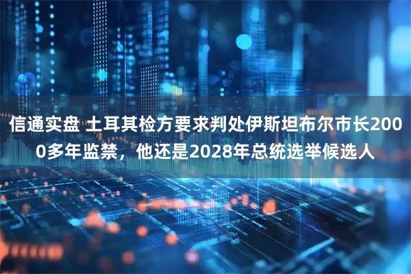 信通实盘 土耳其检方要求判处伊斯坦布尔市长2000多年监禁，他还是2028年总统选举候选人