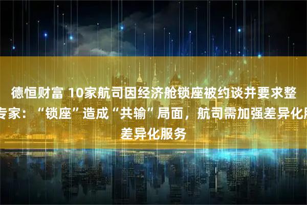 德恒财富 10家航司因经济舱锁座被约谈并要求整改 专家：“锁座”造成“共输”局面，航司需加强差异化服务