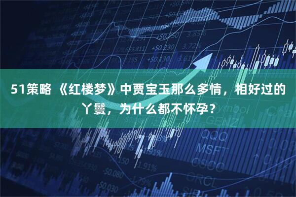 51策略 《红楼梦》中贾宝玉那么多情,相好过的丫鬟,为什么都不怀孕?