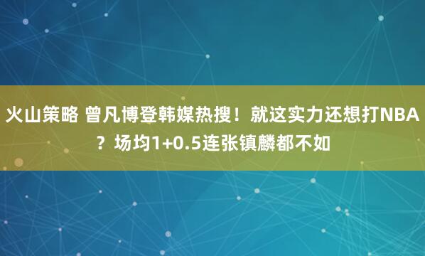 火山策略 曾凡博登韩媒热搜！就这实力还想打NBA？场均1+0.5连张镇麟都不如