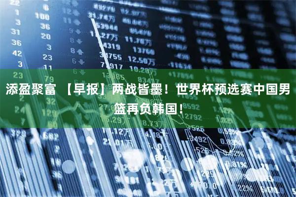 添盈聚富 【早报】两战皆墨！世界杯预选赛中国男篮再负韩国！