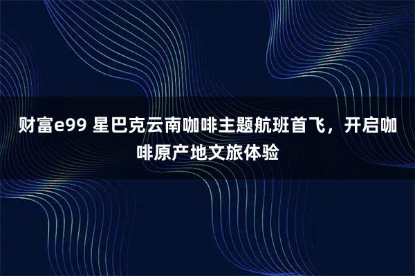 财富e99 星巴克云南咖啡主题航班首飞,开启咖啡原产地文旅体验