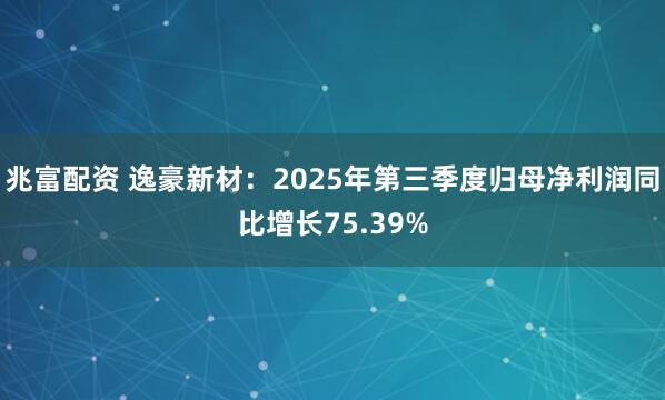 兆富配资 逸豪新材：2025年第三季度归母净利润同比增长75.39%
