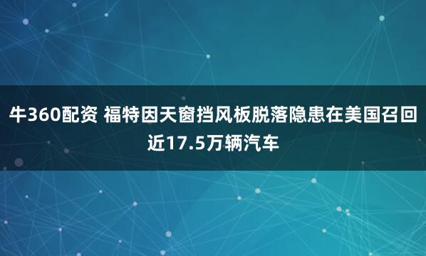 牛360配资 福特因天窗挡风板脱落隐患在美国召回近17.5万辆汽车