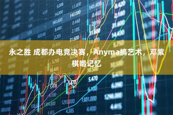 永之胜 成都办电竞决赛，Anyma搞艺术，邓紫棋唱记忆