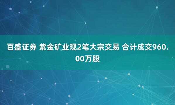 百盛证券 紫金矿业现2笔大宗交易 合计成交960.00万股